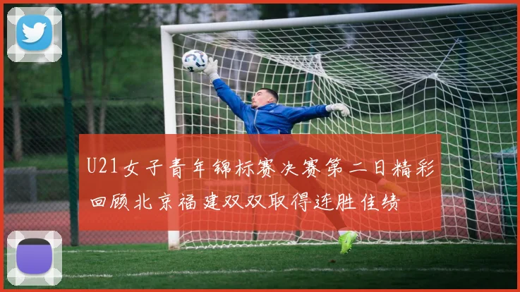 U21女子青年锦标赛决赛第二日精彩回顾北京福建双双取得连胜佳绩