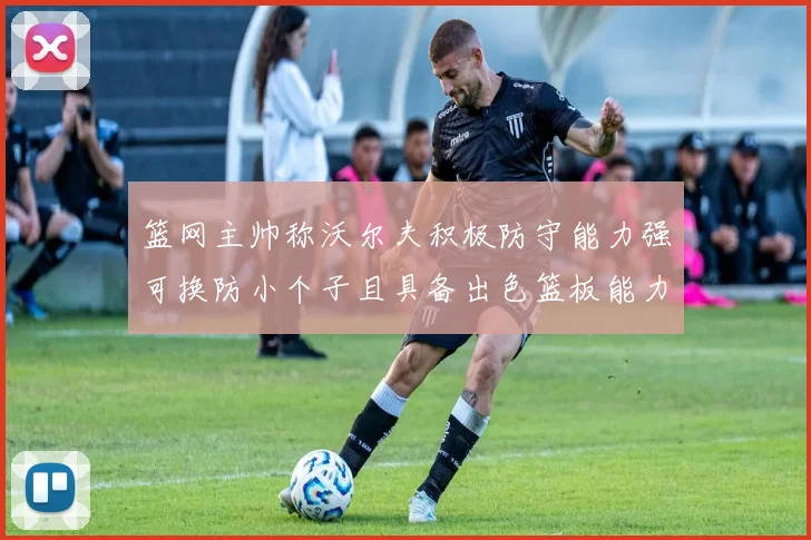 篮网主帅称沃尔夫积极防守能力强可换防小个子且具备出色篮板能力