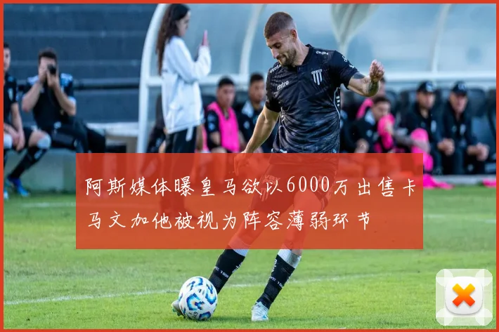 阿斯媒体曝皇马欲以6000万出售卡马文加他被视为阵容薄弱环节