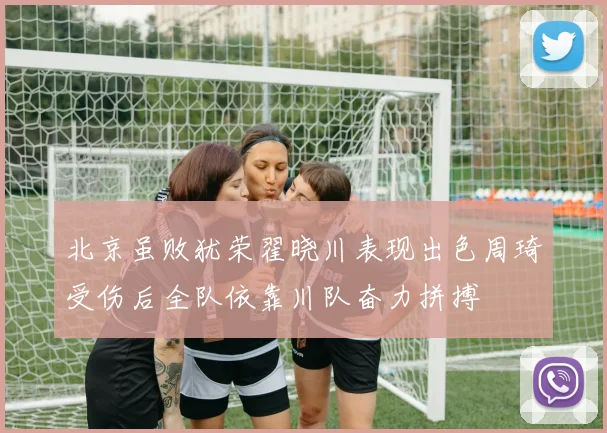 北京虽败犹荣翟晓川表现出色周琦受伤后全队依靠川队奋力拼搏