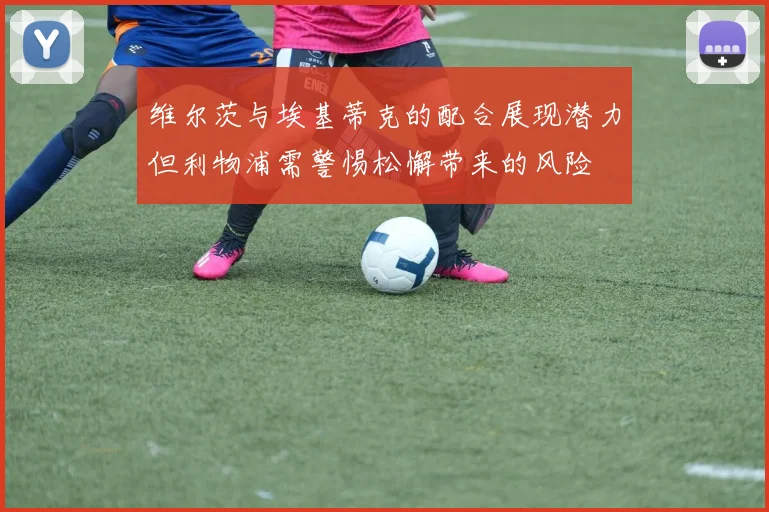 维尔茨与埃基蒂克的配合展现潜力但利物浦需警惕松懈带来的风险
