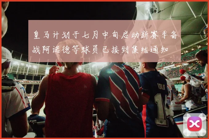 皇马计划于七月中旬启动新赛季备战阿诺德等球员已接到集结通知