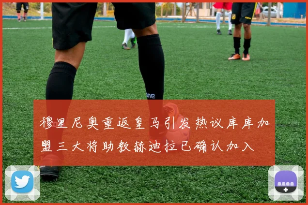 穆里尼奥重返皇马引发热议库库加盟三大将助教赫迪拉已确认加入