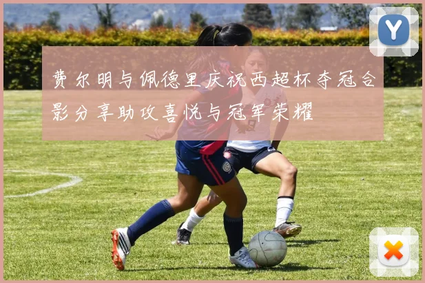 费尔明与佩德里庆祝西超杯夺冠合影分享助攻喜悦与冠军荣耀