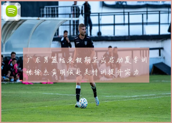 广东男篮结束假期正式启动夏季训练徐杰黄明依赴美特训提升实力