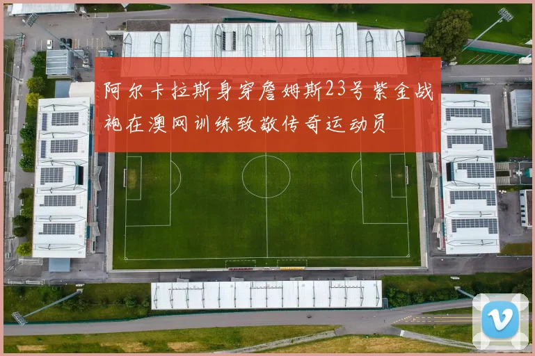 阿尔卡拉斯身穿詹姆斯23号紫金战袍在澳网训练致敬传奇运动员