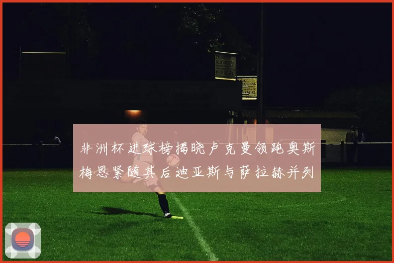 非洲杯进球榜揭晓卢克曼领跑奥斯梅恩紧随其后迪亚斯与萨拉赫并列第三