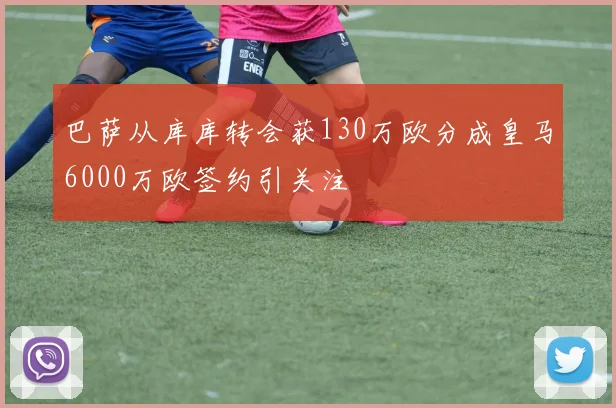 巴萨从库库转会获130万欧分成皇马6000万欧签约引关注