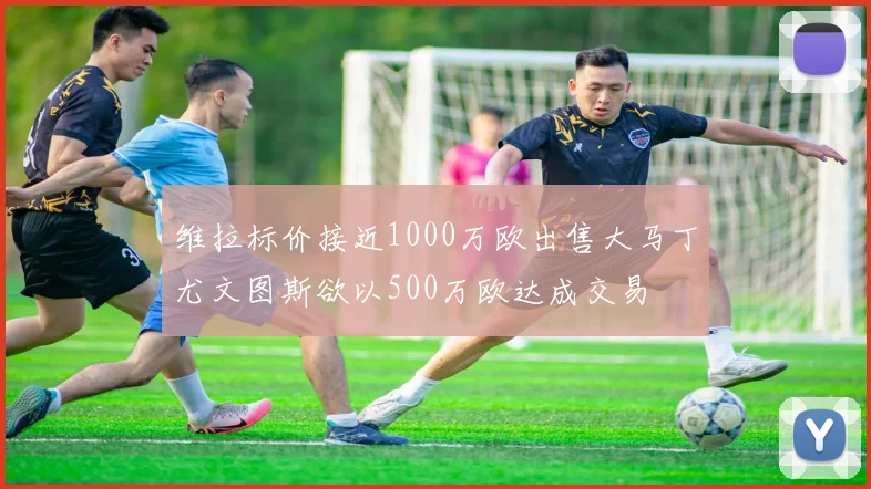维拉标价接近1000万欧出售大马丁尤文图斯欲以500万欧达成交易