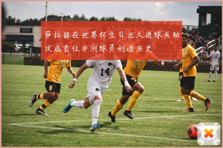 萨拉赫在世界杯生日当天进球或助攻成首位非洲球员创造历史