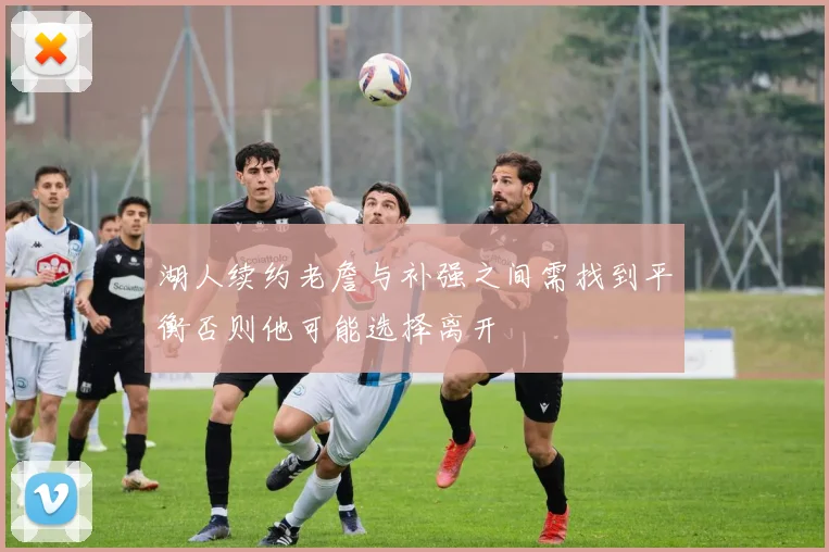 湖人续约老詹与补强之间需找到平衡否则他可能选择离开