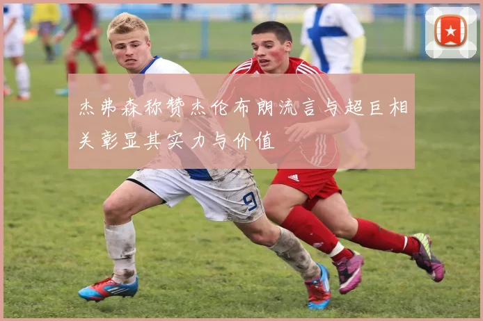 杰弗森称赞杰伦布朗流言与超巨相关彰显其实力与价值
