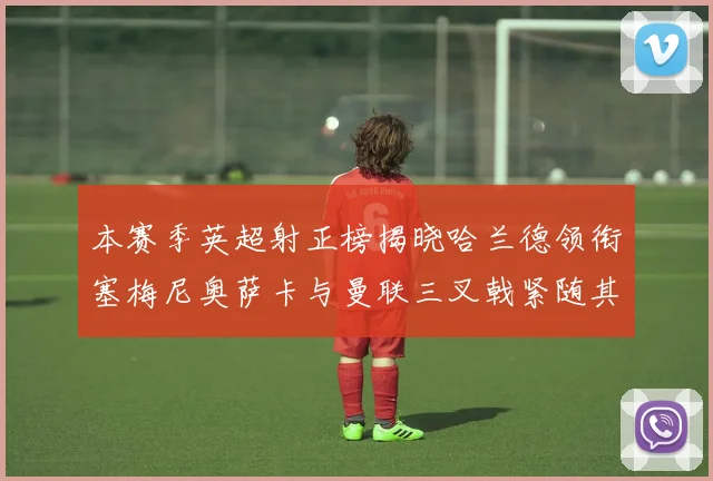 本赛季英超射正榜揭晓哈兰德领衔塞梅尼奥萨卡与曼联三叉戟紧随其后