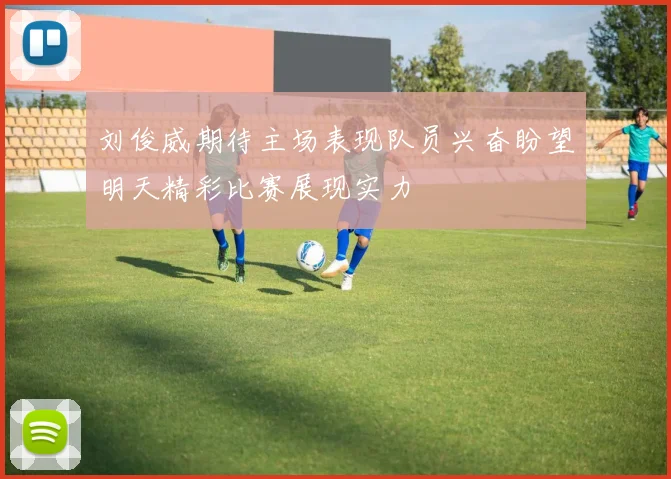 刘俊威期待主场表现队员兴奋盼望明天精彩比赛展现实力