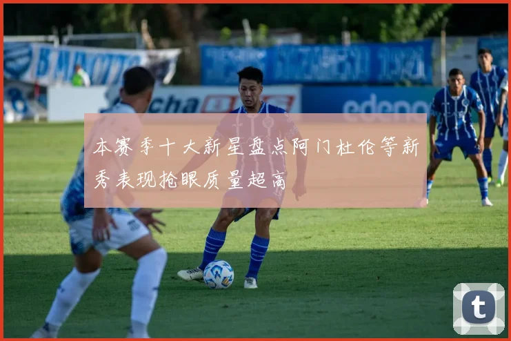 本赛季十大新星盘点阿门杜伦等新秀表现抢眼质量超高