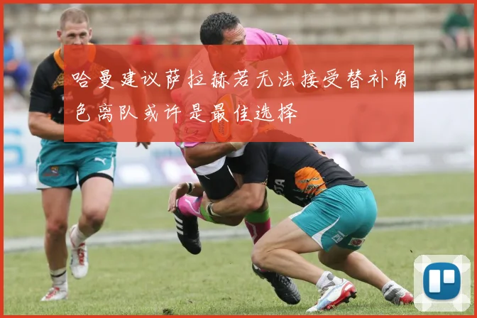 哈曼建议萨拉赫若无法接受替补角色离队或许是最佳选择