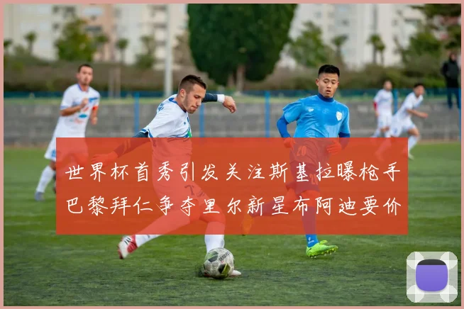 世界杯首秀引发关注斯基拉曝枪手巴黎拜仁争夺里尔新星布阿迪要价7000万欧