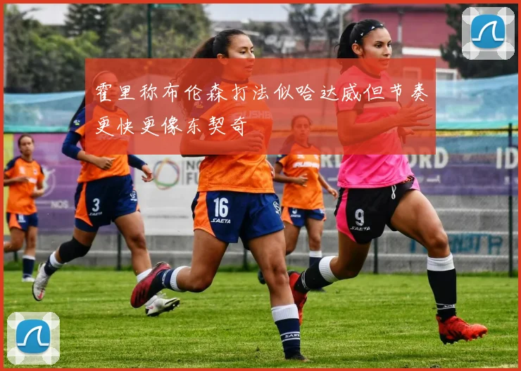 霍里称布伦森打法似哈达威但节奏更快更像东契奇