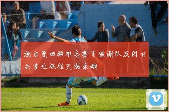 谢尔曼回顾难忘赛季感谢队友同甘共苦让旅程充满乐趣