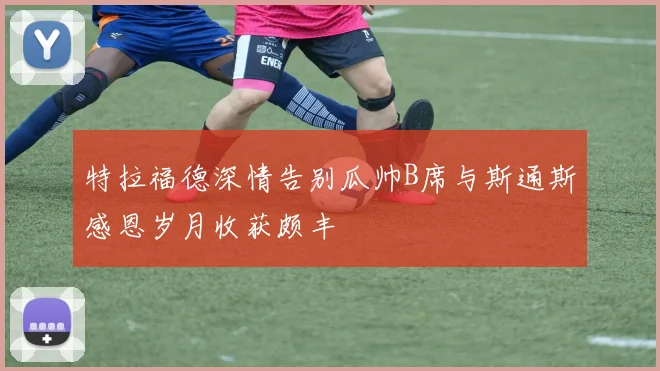 特拉福德深情告别瓜帅B席与斯通斯感恩岁月收获颇丰