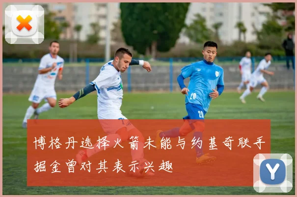 博格丹选择火箭未能与约基奇联手掘金曾对其表示兴趣