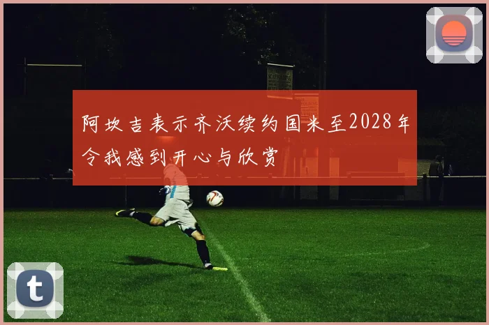 阿坎吉表示齐沃续约国米至2028年令我感到开心与欣赏