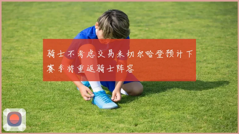 骑士不考虑交易米切尔哈登预计下赛季将重返骑士阵容