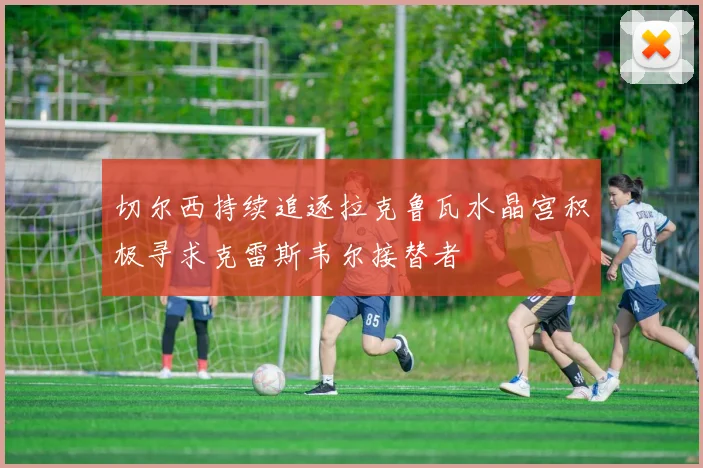 切尔西持续追逐拉克鲁瓦水晶宫积极寻求克雷斯韦尔接替者