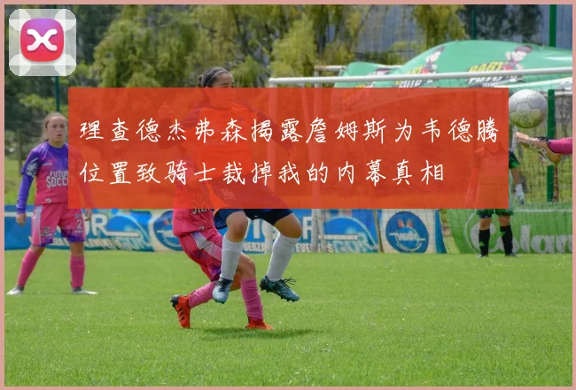 理查德杰弗森揭露詹姆斯为韦德腾位置致骑士裁掉我的内幕真相