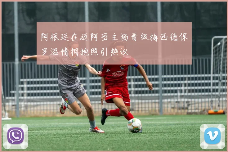 阿根廷在迈阿密主场晋级梅西德保罗温情拥抱照引热议