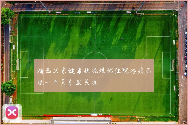 梅西父亲健康状况堪忧住院治疗已达一个月引发关注