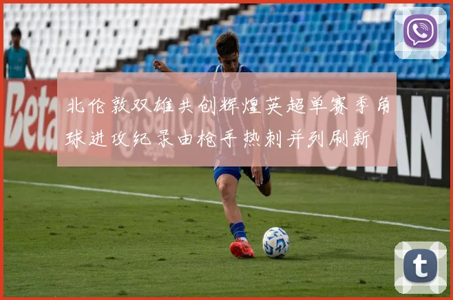 北伦敦双雄共创辉煌英超单赛季角球进攻纪录由枪手热刺并列刷新