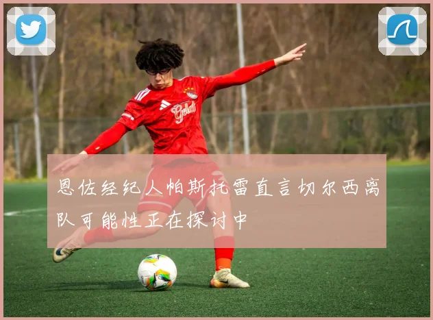 恩佐经纪人帕斯托雷直言切尔西离队可能性正在探讨中