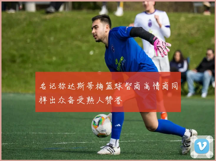 名记称达斯蒂梅篮球智商高情商同样出众备受熟人赞誉